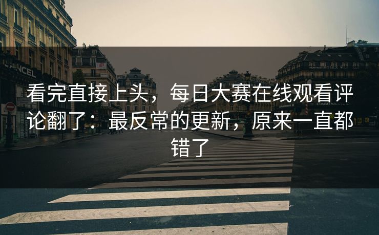 看完直接上头，每日大赛在线观看评论翻了：最反常的更新，原来一直都错了