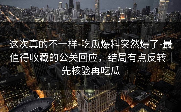 这次真的不一样-吃瓜爆料突然爆了-最值得收藏的公关回应，结局有点反转｜先核验再吃瓜
