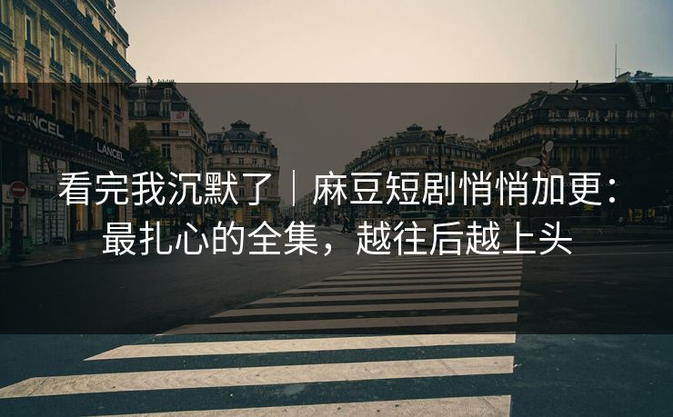 看完我沉默了｜麻豆短剧悄悄加更：最扎心的全集，越往后越上头