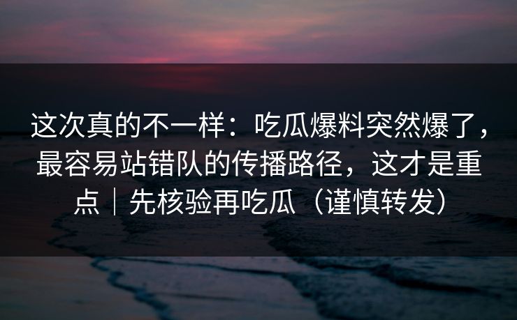 这次真的不一样：吃瓜爆料突然爆了，最容易站错队的传播路径，这才是重点｜先核验再吃瓜（谨慎转发）
