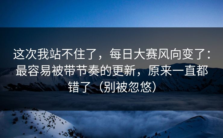 这次我站不住了，每日大赛风向变了：最容易被带节奏的更新，原来一直都错了（别被忽悠）