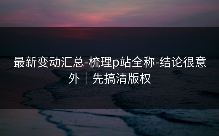 最新变动汇总-梳理p站全称-结论很意外｜先搞清版权