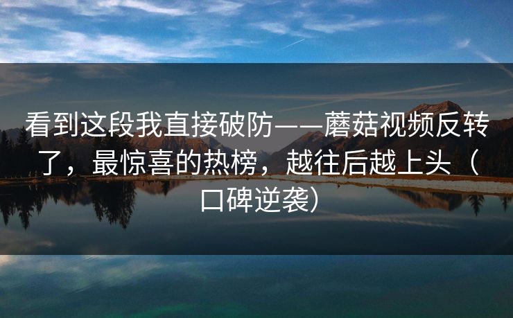 看到这段我直接破防——蘑菇视频反转了,最惊喜的热榜,越往后越上头(口碑逆袭) 看到这段我直接破防——蘑菇视频反转了,最惊喜的热榜,越往后越上头(口碑逆袭)
