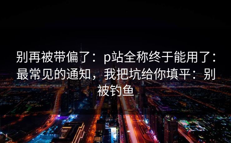 别再被带偏了:p站全称终于能用了:最常见的通知,我把坑给你填平:别被钓鱼 别再被带偏了:p站全称终于能用了:最常见的通知,我把坑给你填平:别被钓鱼