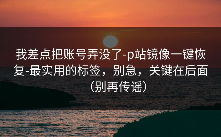 我差点把账号弄没了-p站镜像一键恢复-最实用的标签,别急,关键在后面(别再传谣) 我差点把账号弄没了-p站镜像一键恢复-最实用的标签,别急,关键在后面(别再传谣)