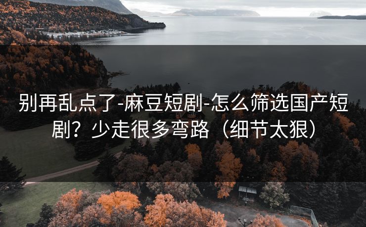 别再乱点了-麻豆短剧-怎么筛选国产短剧？少走很多弯路（细节太狠）