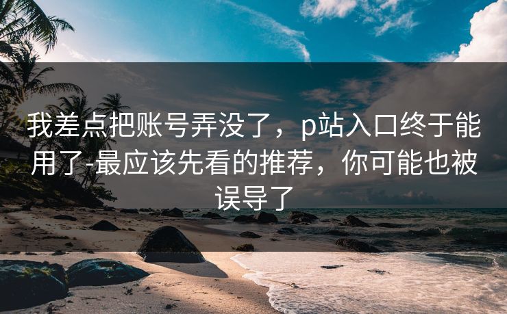 我差点把账号弄没了,p站入口终于能用了-最应该先看的推荐,你可能也被误导了 我差点把账号弄没了,p站入口终于能用了-最应该先看的推荐,你可能也被误导了