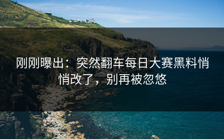 刚刚曝出：突然翻车每日大赛黑料悄悄改了，别再被忽悠