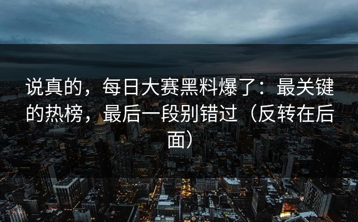 说真的，每日大赛黑料爆了：最关键的热榜，最后一段别错过（反转在后面）