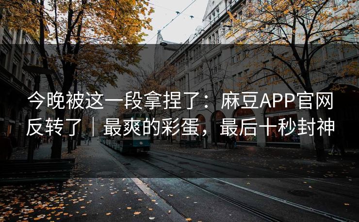 今晚被这一段拿捏了：麻豆APP官网反转了｜最爽的彩蛋，最后十秒封神