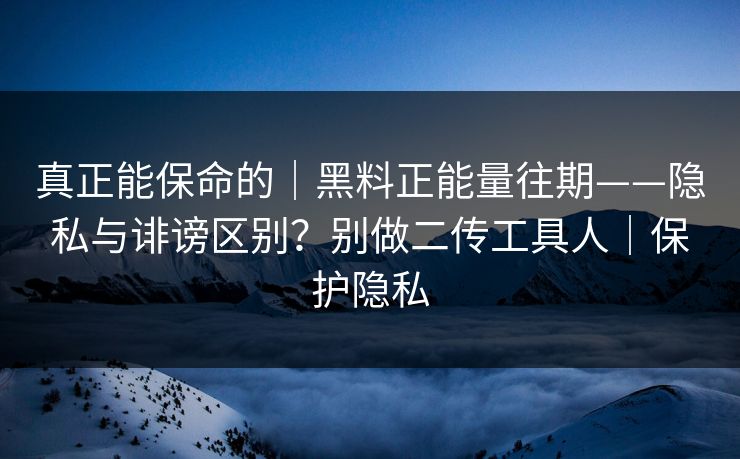真正能保命的｜黑料正能量往期——隐私与诽谤区别？别做二传工具人｜保护隐私