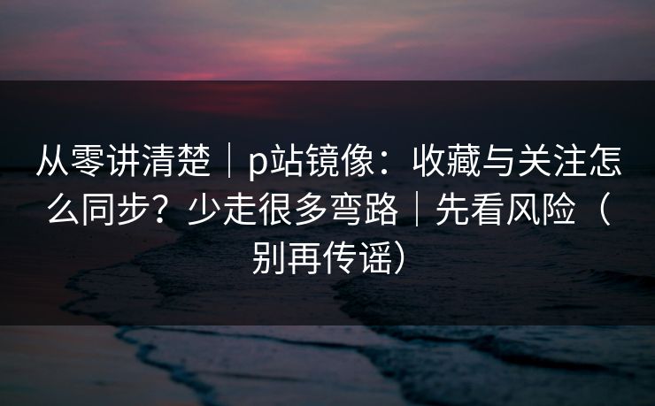 从零讲清楚｜p站镜像：收藏与关注怎么同步？少走很多弯路｜先看风险（别再传谣）