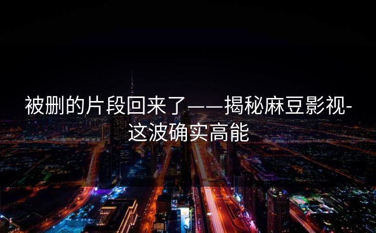 被删的片段回来了——揭秘麻豆影视-这波确实高能