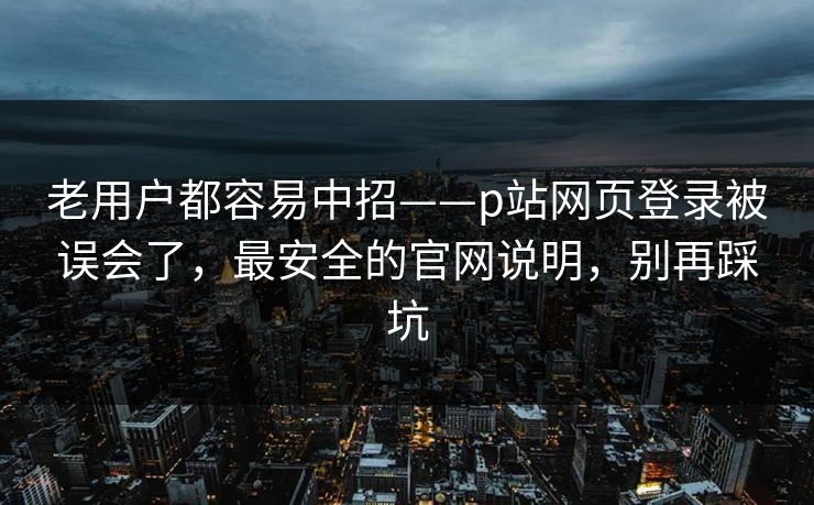 老用户都容易中招——p站网页登录被误会了，最安全的官网说明，别再踩坑