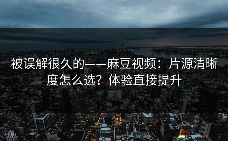 被误解很久的——麻豆视频：片源清晰度怎么选？体验直接提升