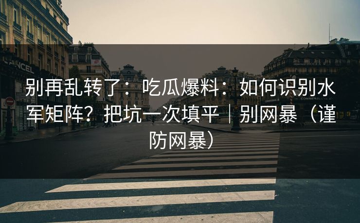 别再乱转了：吃瓜爆料：如何识别水军矩阵？把坑一次填平｜别网暴（谨防网暴）