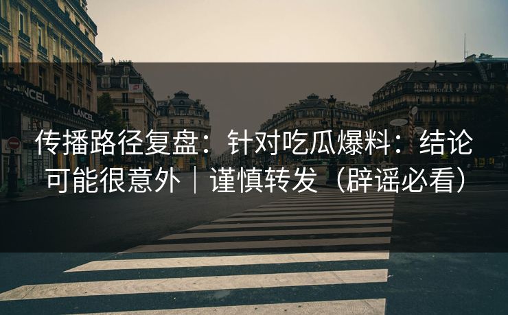 传播路径复盘：针对吃瓜爆料：结论可能很意外｜谨慎转发（辟谣必看）