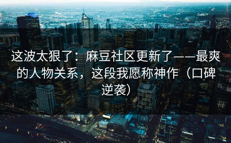 这波太狠了：麻豆社区更新了——最爽的人物关系，这段我愿称神作（口碑逆袭）