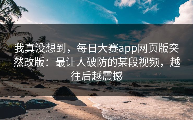 我真没想到，每日大赛app网页版突然改版：最让人破防的某段视频，越往后越震撼