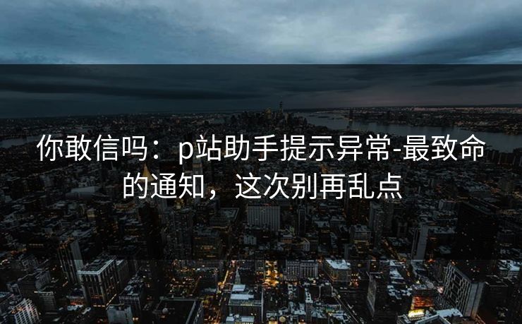 你敢信吗：p站助手提示异常-最致命的通知，这次别再乱点