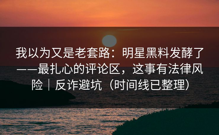 我以为又是老套路：明星黑料发酵了——最扎心的评论区，这事有法律风险｜反诈避坑（时间线已整理）