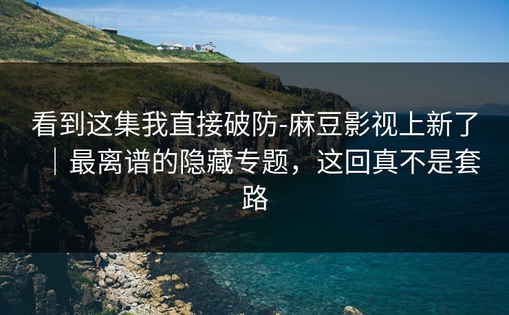 看到这集我直接破防-麻豆影视上新了｜最离谱的隐藏专题，这回真不是套路