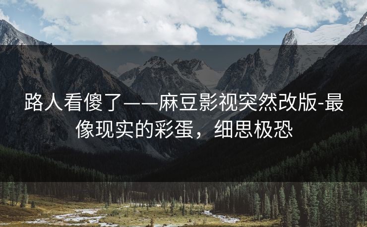 路人看傻了——麻豆影视突然改版-最像现实的彩蛋，细思极恐