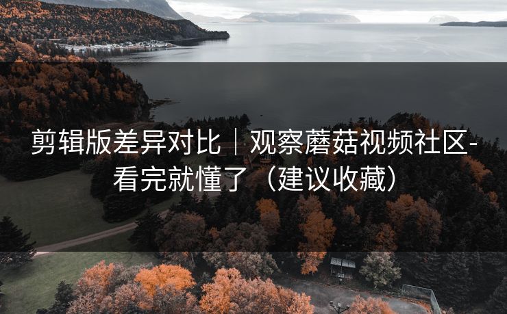 剪辑版差异对比｜观察蘑菇视频社区-看完就懂了（建议收藏）