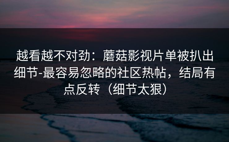 越看越不对劲：蘑菇影视片单被扒出细节-最容易忽略的社区热帖，结局有点反转（细节太狠）