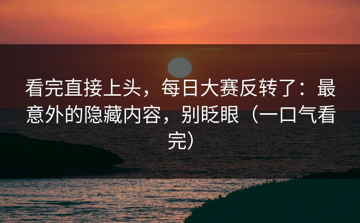 看完直接上头，每日大赛反转了：最意外的隐藏内容，别眨眼（一口气看完）