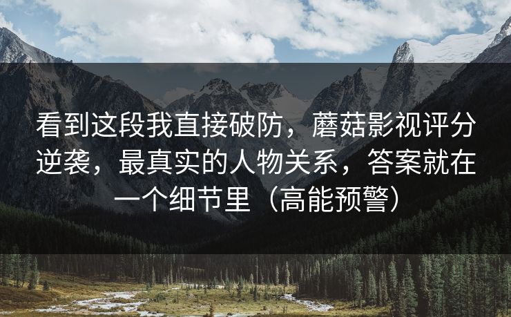 看到这段我直接破防，蘑菇影视评分逆袭，最真实的人物关系，答案就在一个细节里（高能预警）