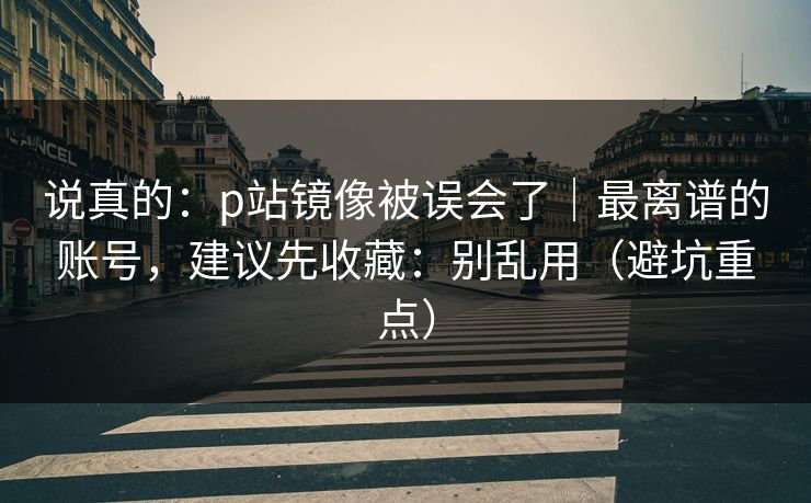 说真的：p站镜像被误会了｜最离谱的账号，建议先收藏：别乱用（避坑重点）