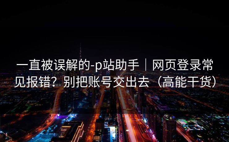 一直被误解的-p站助手｜网页登录常见报错？别把账号交出去（高能干货）