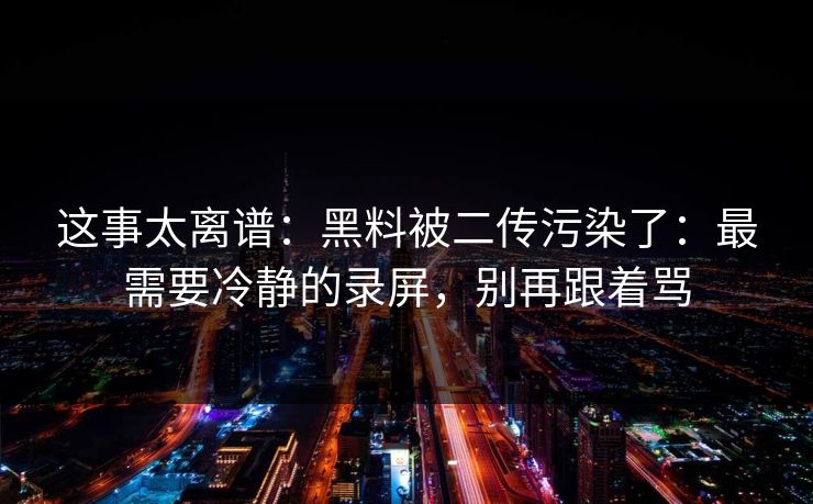 这事太离谱：黑料被二传污染了：最需要冷静的录屏，别再跟着骂