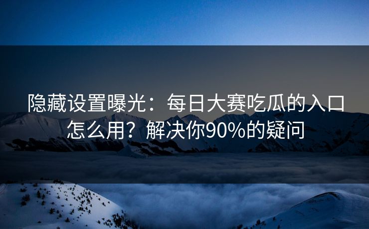 隐藏设置曝光：每日大赛吃瓜的入口怎么用？解决你90%的疑问