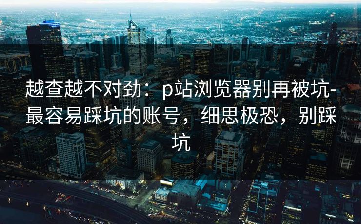 越查越不对劲：p站浏览器别再被坑-最容易踩坑的账号，细思极恐，别踩坑