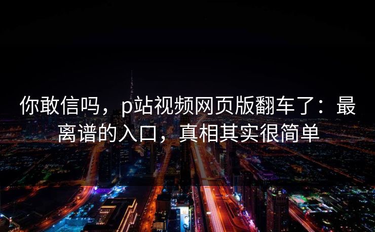 你敢信吗，p站视频网页版翻车了：最离谱的入口，真相其实很简单