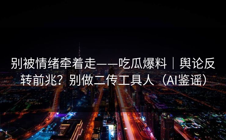 别被情绪牵着走——吃瓜爆料｜舆论反转前兆？别做二传工具人（AI鉴谣）