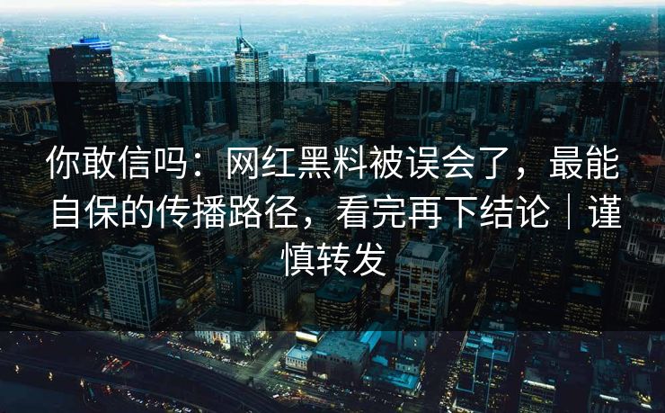 你敢信吗：网红黑料被误会了，最能自保的传播路径，看完再下结论｜谨慎转发