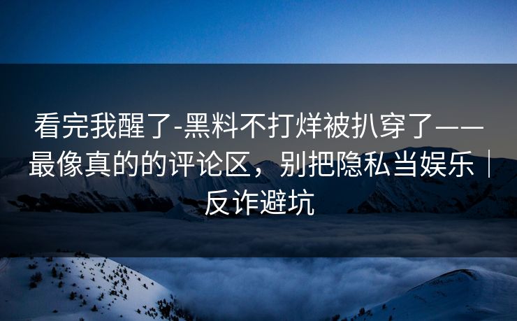 看完我醒了-黑料不打烊被扒穿了——最像真的的评论区，别把隐私当娱乐｜反诈避坑