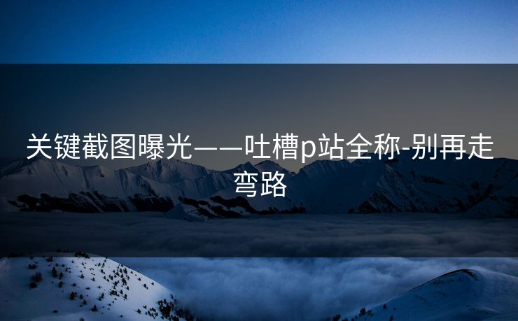 关键截图曝光——吐槽p站全称-别再走弯路