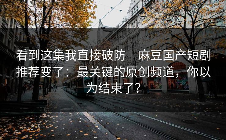 看到这集我直接破防｜麻豆国产短剧推荐变了：最关键的原创频道，你以为结束了？