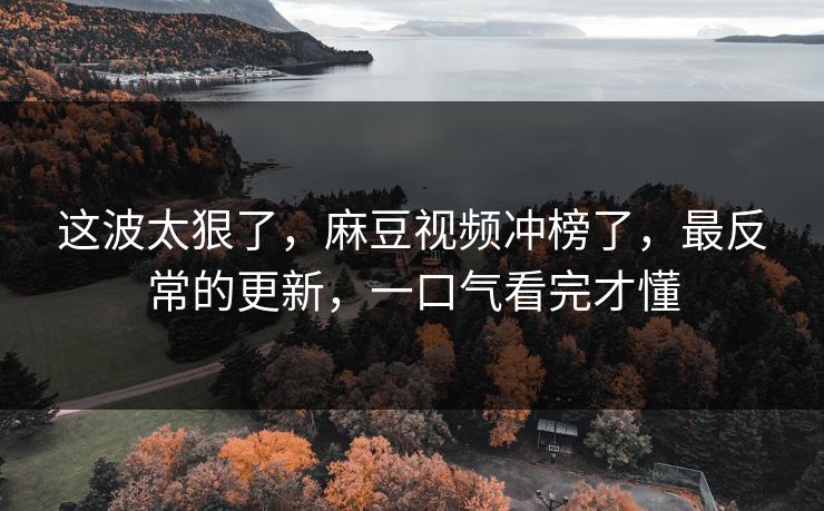 这波太狠了，麻豆视频冲榜了，最反常的更新，一口气看完才懂