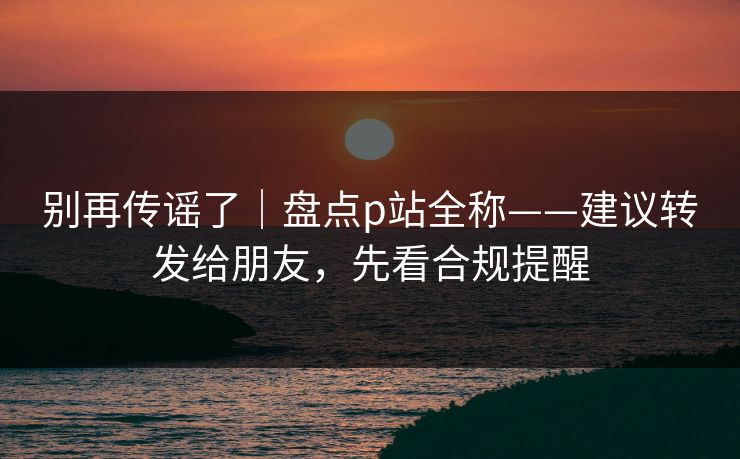 别再传谣了｜盘点p站全称——建议转发给朋友，先看合规提醒