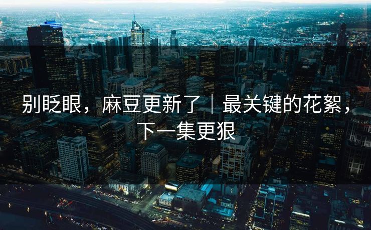 别眨眼，麻豆更新了｜最关键的花絮，下一集更狠
