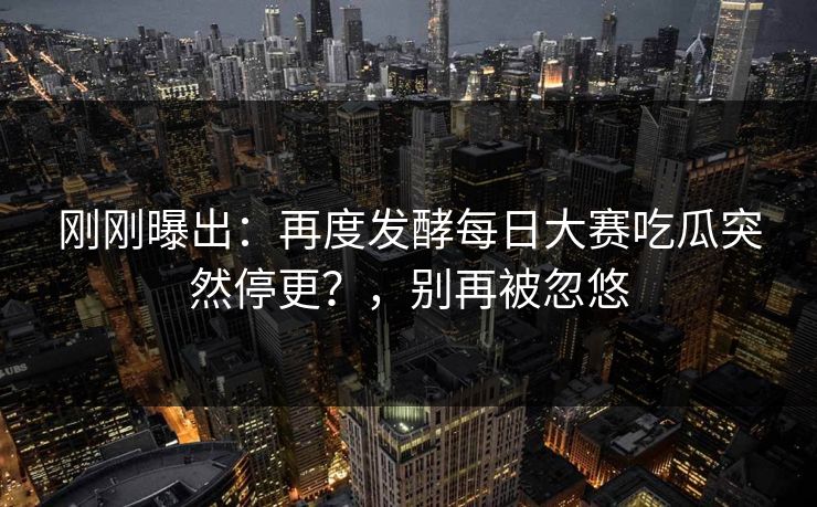 刚刚曝出：再度发酵每日大赛吃瓜突然停更？，别再被忽悠