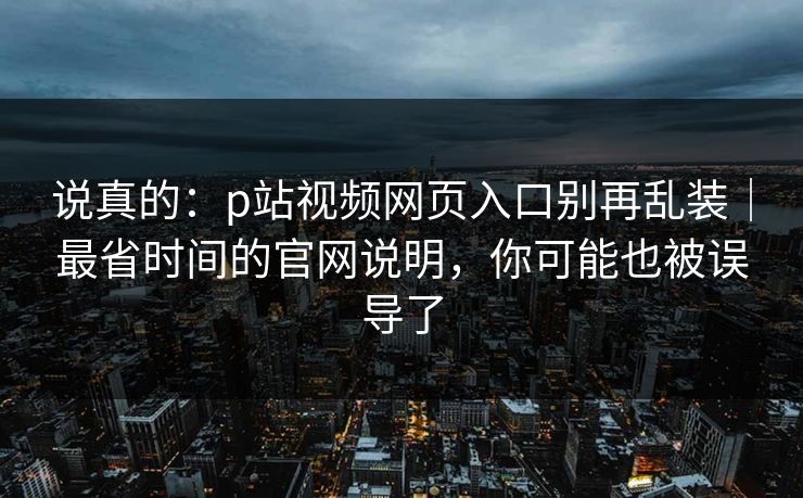 说真的：p站视频网页入口别再乱装｜最省时间的官网说明，你可能也被误导了