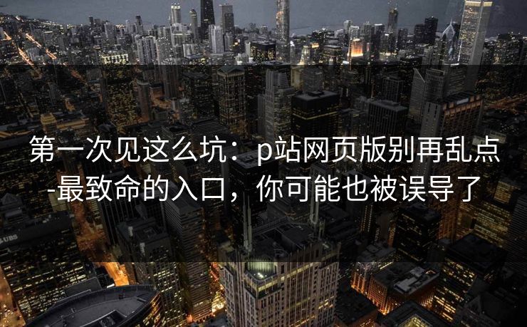 第一次见这么坑：p站网页版别再乱点-最致命的入口，你可能也被误导了