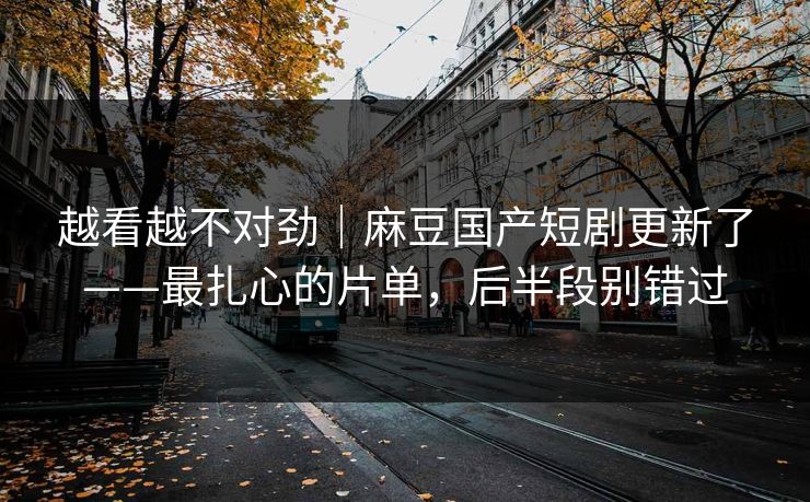 越看越不对劲｜麻豆国产短剧更新了——最扎心的片单，后半段别错过