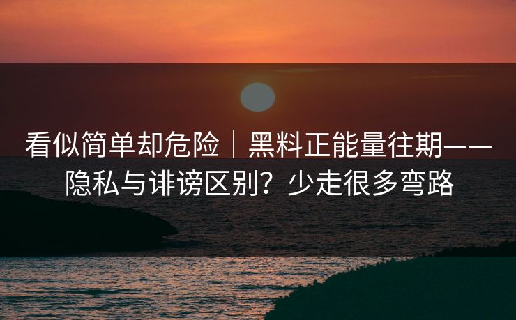 看似简单却危险｜黑料正能量往期——隐私与诽谤区别？少走很多弯路